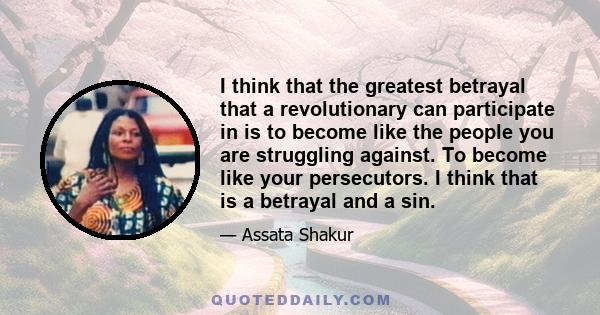 I think that the greatest betrayal that a revolutionary can participate in is to become like the people you are struggling against. To become like your persecutors. I think that is a betrayal and a sin.