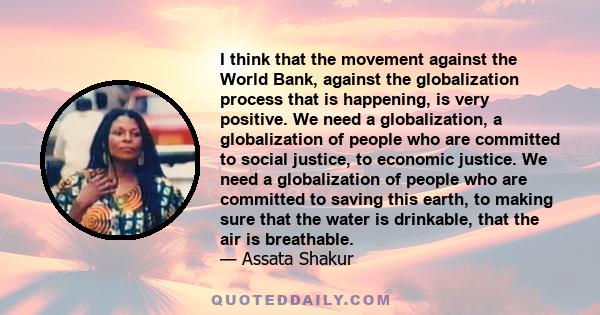 I think that the movement against the World Bank, against the globalization process that is happening, is very positive. We need a globalization, a globalization of people who are committed to social justice, to