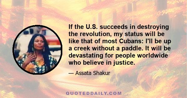 If the U.S. succeeds in destroying the revolution, my status will be like that of most Cubans: I'll be up a creek without a paddle. It will be devastating for people worldwide who believe in justice.