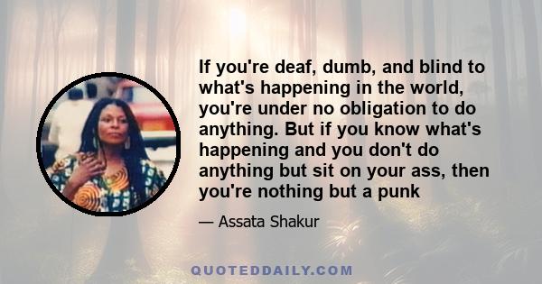 If you're deaf, dumb, and blind to what's happening in the world, you're under no obligation to do anything. But if you know what's happening and you don't do anything but sit on your ass, then you're nothing but a punk