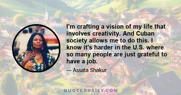 I'm crafting a vision of my life that involves creativity. And Cuban society allows me to do this. I know it's harder in the U.S. where so many people are just grateful to have a job.