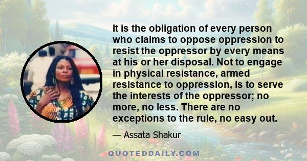 It is the obligation of every person who claims to oppose oppression to resist the oppressor by every means at his or her disposal. Not to engage in physical resistance, armed resistance to oppression, is to serve the