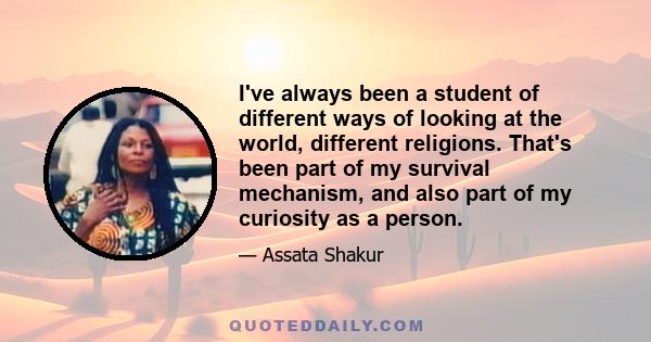 I've always been a student of different ways of looking at the world, different religions. That's been part of my survival mechanism, and also part of my curiosity as a person.