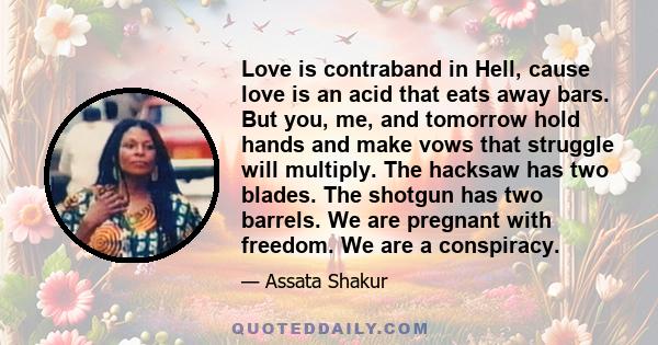 Love is contraband in Hell, cause love is an acid that eats away bars. But you, me, and tomorrow hold hands and make vows that struggle will multiply. The hacksaw has two blades. The shotgun has two barrels. We are