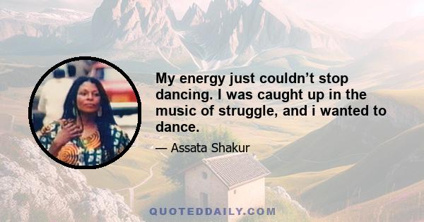 My energy just couldn’t stop dancing. I was caught up in the music of struggle, and i wanted to dance.