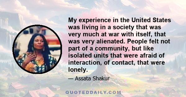 My experience in the United States was living in a society that was very much at war with itself, that was very alienated. People felt not part of a community, but like isolated units that were afraid of interaction, of 