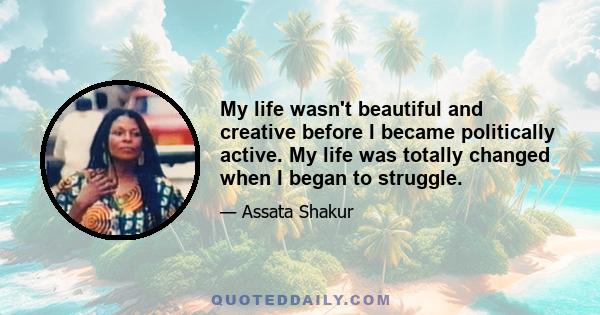 My life wasn't beautiful and creative before I became politically active. My life was totally changed when I began to struggle.