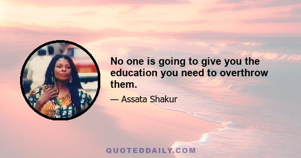 No one is going to give you the education you need to overthrow them.