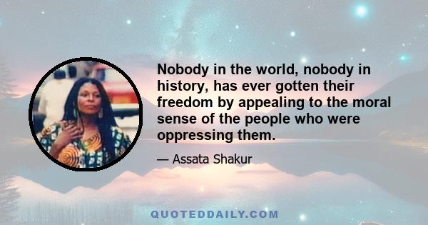 Nobody in the world, nobody in history, has ever gotten their freedom by appealing to the moral sense of the people who were oppressing them.