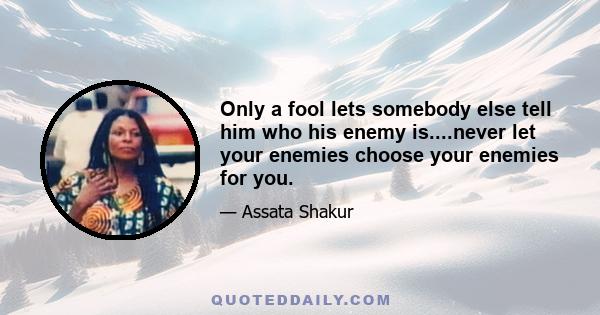 Only a fool lets somebody else tell him who his enemy is....never let your enemies choose your enemies for you.