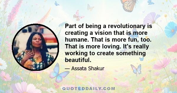 Part of being a revolutionary is creating a vision that is more humane. That is more fun, too. That is more loving. It's really working to create something beautiful.