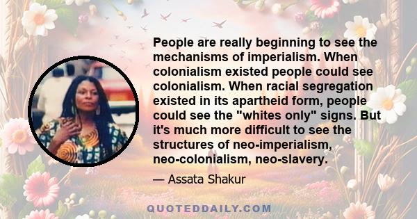 People are really beginning to see the mechanisms of imperialism. When colonialism existed people could see colonialism. When racial segregation existed in its apartheid form, people could see the whites only signs. But 