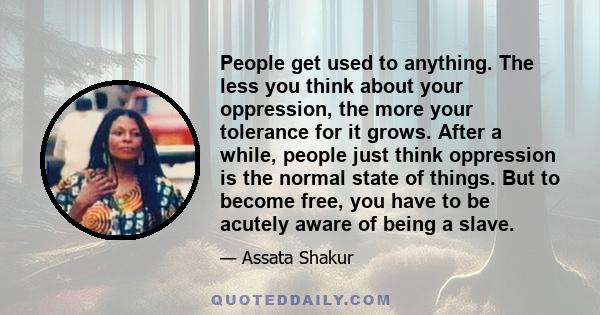 People get used to anything. The less you think about your oppression, the more your tolerance for it grows. After a while, people just think oppression is the normal state of things. But to become free, you have to be