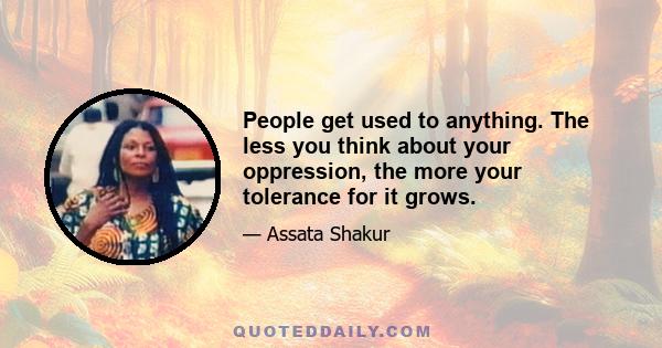 People get used to anything. The less you think about your oppression, the more your tolerance for it grows.