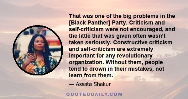 That was one of the big problems in the [Black Panther] Party. Criticism and self-criticism were not encouraged, and the little that was given often wasn’t taken seriously. Constructive criticism and self-criticism are