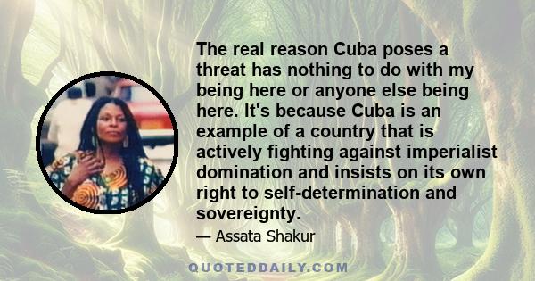 The real reason Cuba poses a threat has nothing to do with my being here or anyone else being here. It's because Cuba is an example of a country that is actively fighting against imperialist domination and insists on