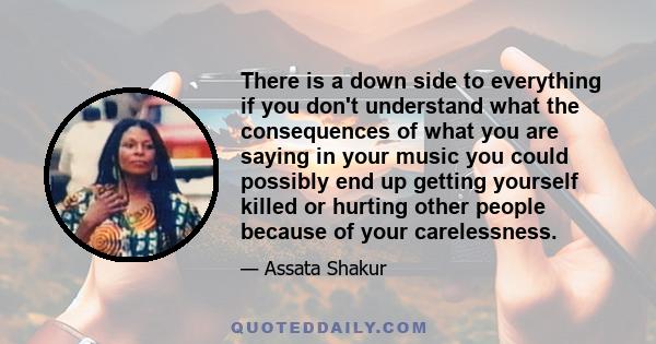 There is a down side to everything if you don't understand what the consequences of what you are saying in your music you could possibly end up getting yourself killed or hurting other people because of your