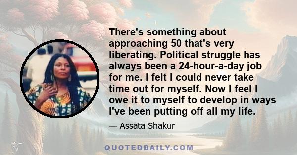 There's something about approaching 50 that's very liberating. Political struggle has always been a 24-hour-a-day job for me. I felt I could never take time out for myself. Now I feel I owe it to myself to develop in