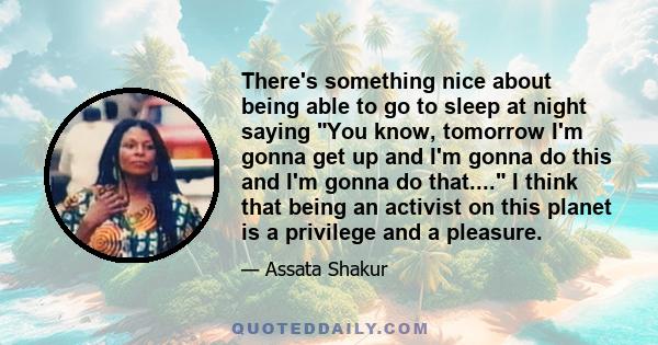 There's something nice about being able to go to sleep at night saying You know, tomorrow I'm gonna get up and I'm gonna do this and I'm gonna do that.... I think that being an activist on this planet is a privilege and 