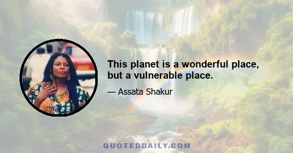 This planet is a wonderful place, but a vulnerable place.