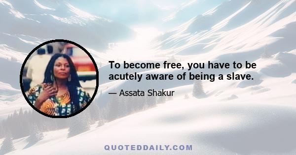 To become free, you have to be acutely aware of being a slave.