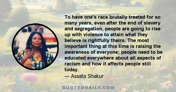 To have one's race brutally treated for so many years, even after the end of slavery and segregation, people are going to rise up with violence to attain what they believe is rightfully theirs. The most important thing