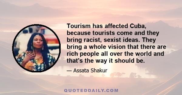 Tourism has affected Cuba, because tourists come and they bring racist, sexist ideas. They bring a whole vision that there are rich people all over the world and that's the way it should be.