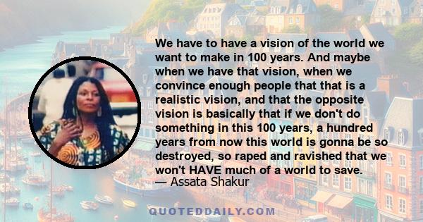 We have to have a vision of the world we want to make in 100 years. And maybe when we have that vision, when we convince enough people that that is a realistic vision, and that the opposite vision is basically that if