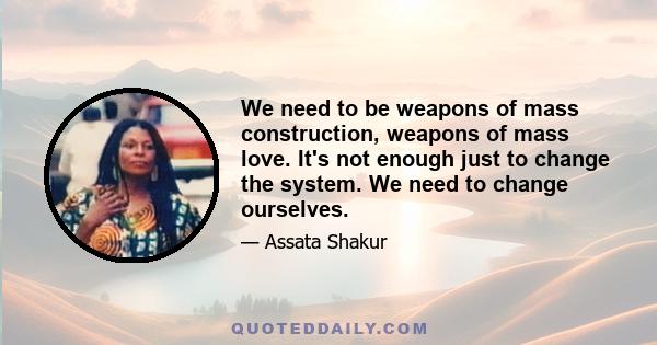 We need to be weapons of mass construction, weapons of mass love. It's not enough just to change the system. We need to change ourselves.