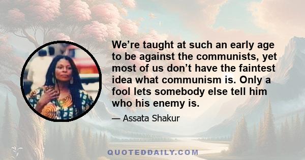 We’re taught at such an early age to be against the communists, yet most of us don’t have the faintest idea what communism is. Only a fool lets somebody else tell him who his enemy is.