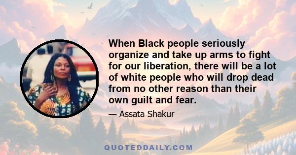 When Black people seriously organize and take up arms to fight for our liberation, there will be a lot of white people who will drop dead from no other reason than their own guilt and fear.