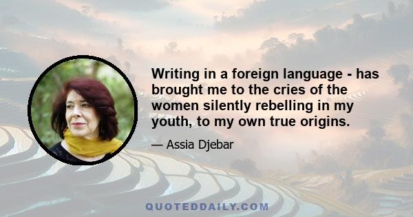 Writing in a foreign language - has brought me to the cries of the women silently rebelling in my youth, to my own true origins.