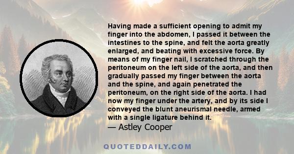 Having made a sufficient opening to admit my finger into the abdomen, I passed it between the intestines to the spine, and felt the aorta greatly enlarged, and beating with excessive force. By means of my finger nail, I 