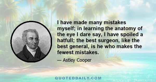 I have made many mistakes myself; in learning the anatomy of the eye I dare say, I have spoiled a hatfull; the best surgeon, like the best general, is he who makes the fewest mistakes.