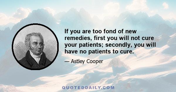 If you are too fond of new remedies, first you will not cure your patients; secondly, you will have no patients to cure.