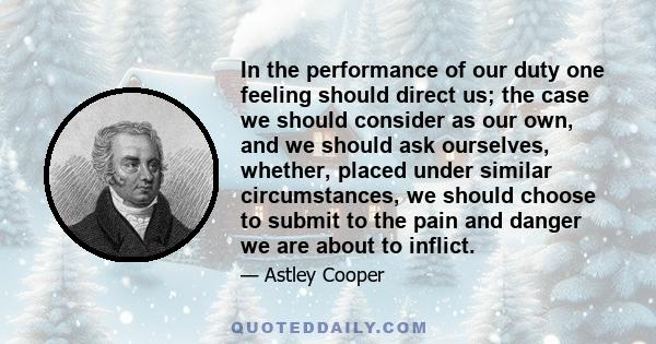 In the performance of our duty one feeling should direct us; the case we should consider as our own, and we should ask ourselves, whether, placed under similar circumstances, we should choose to submit to the pain and