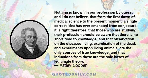 Nothing is known in our profession by guess; and I do not believe, that from the first dawn of medical science to the present moment, a single correct idea has ever emanated from conjecture: it is right therefore, that