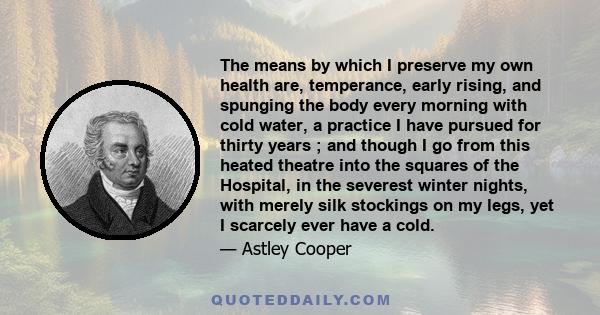 The means by which I preserve my own health are, temperance, early rising, and spunging the body every morning with cold water, a practice I have pursued for thirty years ; and though I go from this heated theatre into