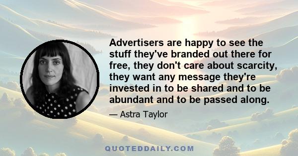 Advertisers are happy to see the stuff they've branded out there for free, they don't care about scarcity, they want any message they're invested in to be shared and to be abundant and to be passed along.