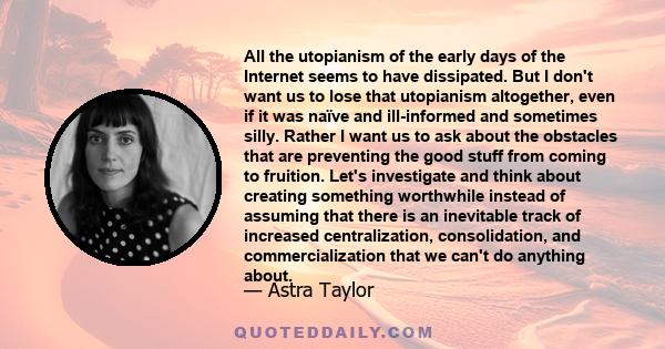 All the utopianism of the early days of the Internet seems to have dissipated. But I don't want us to lose that utopianism altogether, even if it was naïve and ill-informed and sometimes silly. Rather I want us to ask