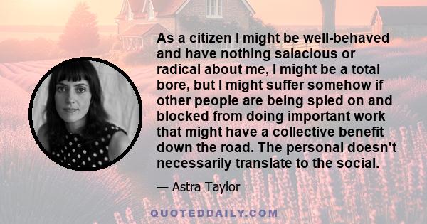 As a citizen I might be well-behaved and have nothing salacious or radical about me, I might be a total bore, but I might suffer somehow if other people are being spied on and blocked from doing important work that