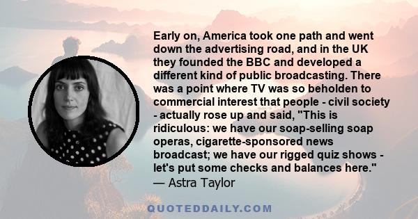 Early on, America took one path and went down the advertising road, and in the UK they founded the BBC and developed a different kind of public broadcasting. There was a point where TV was so beholden to commercial