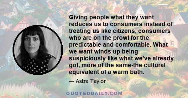 Giving people what they want reduces us to consumers instead of treating us like citizens, consumers who are on the prowl for the predictable and comfortable. What we want winds up being suspiciously like what we've