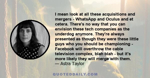 I mean look at all these acquisitions and mergers - WhatsApp and Oculus and et cetera. There's no way that you can envision these tech companies as the underdog anymore. They're always presented as though they were