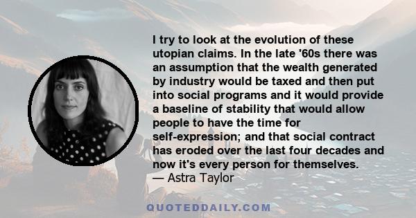 I try to look at the evolution of these utopian claims. In the late '60s there was an assumption that the wealth generated by industry would be taxed and then put into social programs and it would provide a baseline of