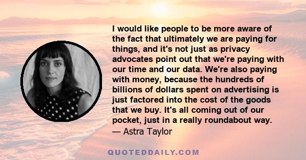 I would like people to be more aware of the fact that ultimately we are paying for things, and it's not just as privacy advocates point out that we're paying with our time and our data. We're also paying with money,