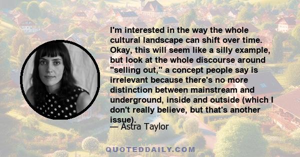 I'm interested in the way the whole cultural landscape can shift over time. Okay, this will seem like a silly example, but look at the whole discourse around selling out, a concept people say is irrelevant because