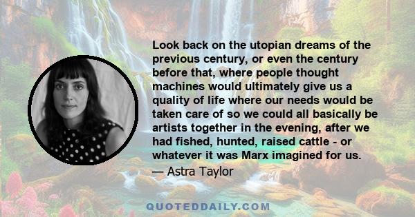 Look back on the utopian dreams of the previous century, or even the century before that, where people thought machines would ultimately give us a quality of life where our needs would be taken care of so we could all