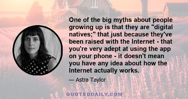 One of the big myths about people growing up is that they are digital natives; that just because they've been raised with the Internet - that you're very adept at using the app on your phone - it doesn't mean you have