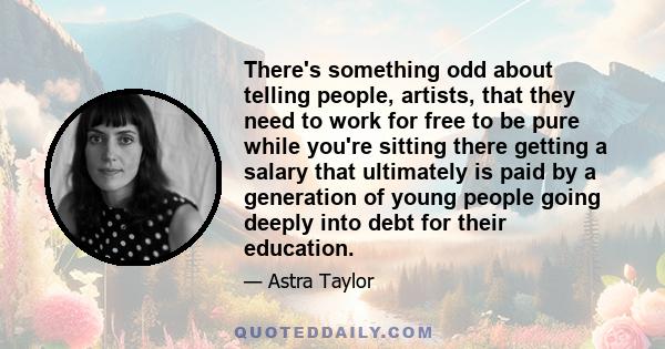 There's something odd about telling people, artists, that they need to work for free to be pure while you're sitting there getting a salary that ultimately is paid by a generation of young people going deeply into debt